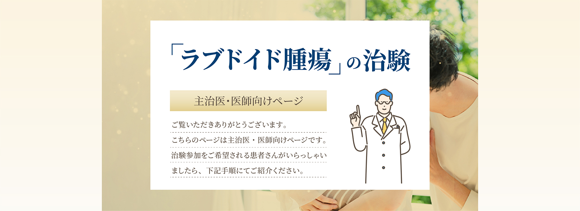 「ラブドイド腫瘍の治験　主治医・医師向けページ」ご覧いただきありがとうございます。こちらのページは主治医・医師向けページです。 治験参加をご希望される患者さんがいらっしゃいましたら、下記手順にてご紹介ください。