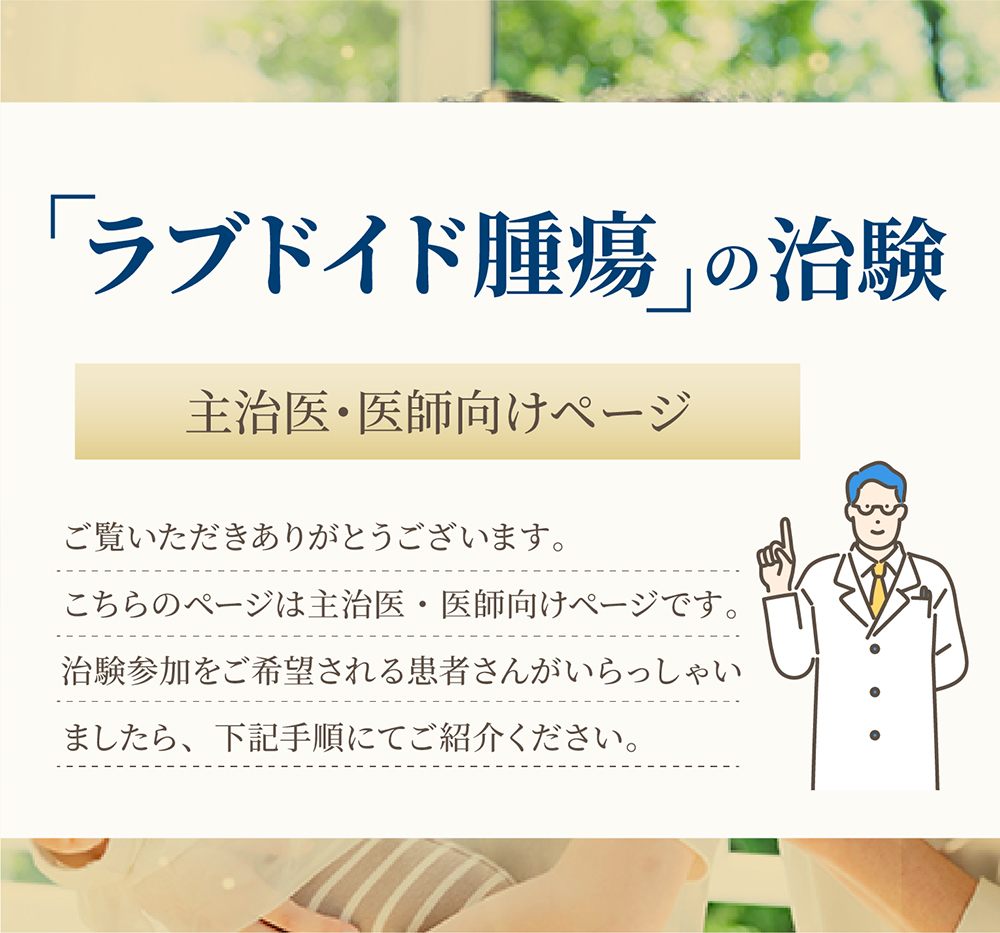 「ラブドイド腫瘍の治験　主治医・医師向けページ」ご覧いただきありがとうございます。こちらのページは主治医・医師向けページです。 治験参加をご希望される患者さんがいらっしゃいましたら、下記手順にてご紹介ください。