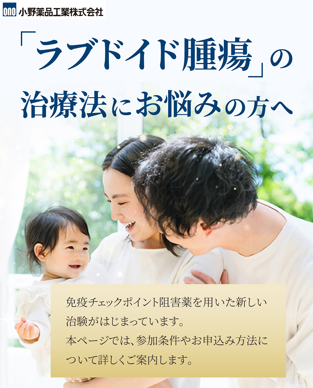 「ラブドイド腫瘍の治療法にお悩みの方へ」免疫チェックポイント阻害薬を用いた新しい治験がはじまっています。 本ページでは、参加条件やお申込み方法について詳しくご案内します。