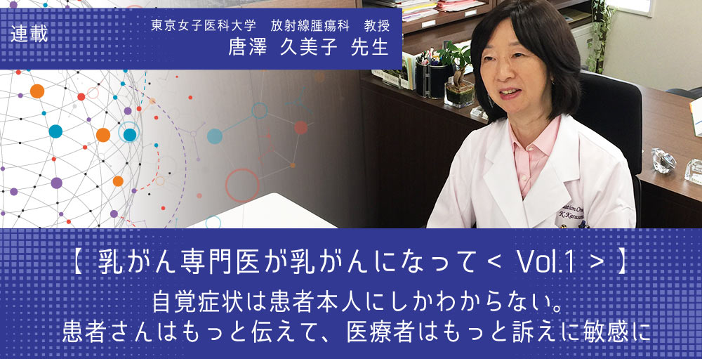 【第1回】～乳がん専門医が乳がんになって～ 東京女子医科大学放射線腫瘍科教授 唐澤久美子さん <br>「自覚症状は患者本人にしかわからない。 患者さんはもっと伝えて、医療者はもっと訴えに敏感に」